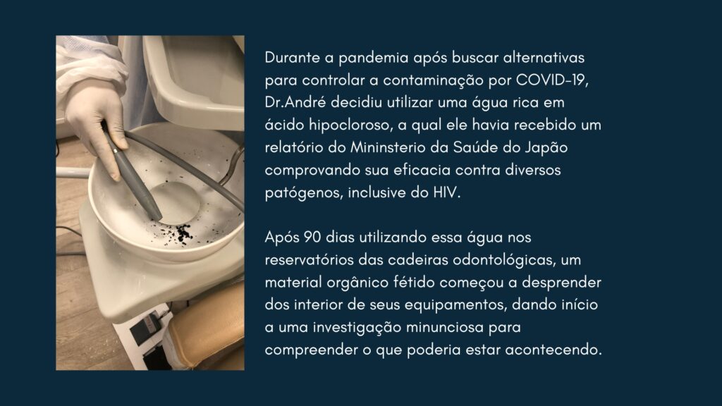 Durante a pandemia após buscar alternativas para controlar a contaminação por COVID-19, Dr.André decidiu utilizar uma água rica em ácido hipocloroso, a qual ele havia recebido um relatório do Mininsterio da Saúde do Japão comprovando sua eficacia contra diversos patógenos, inclusive do HIV. 

Após 90 dias utilizando essa água nos reservatórios das cadeiras odontológicas, um material orgânico fétido começou a desprender dos interior de seus equipamentos, dando início a uma investigação minunciosa para compreender o que poderia estar acontecendo